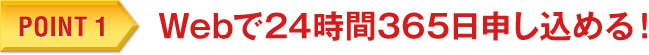 POINT 1　Webで24時間365日申し込める！