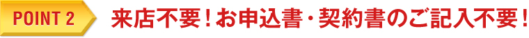 POINT 2　来店不要！お申込書・契約書のご記入不要！
