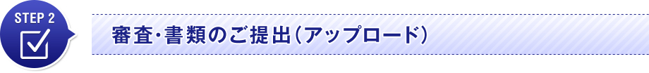 STEP 2　審査・書類のご提出（アップロード）